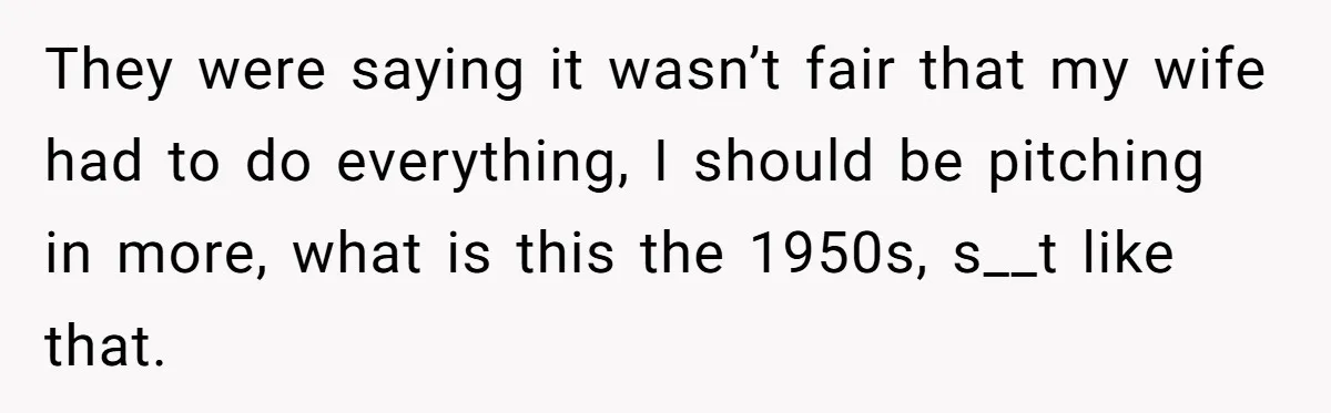 They were saying it wasn’t fair that my wife had to do everything, I should be pitching in more, what is this the 1950s, s__t like that.