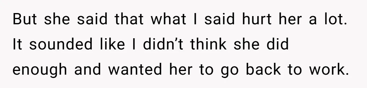 But she said that what I said hurt her a lot. It sounded like I didn’t think she did enough and wanted her to go back to work.