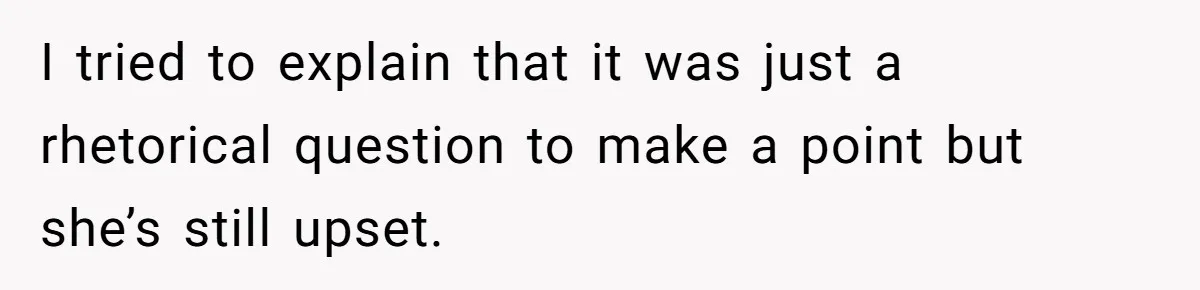 I tried to explain that it was just a rhetorical question to make a point but she’s still upset.