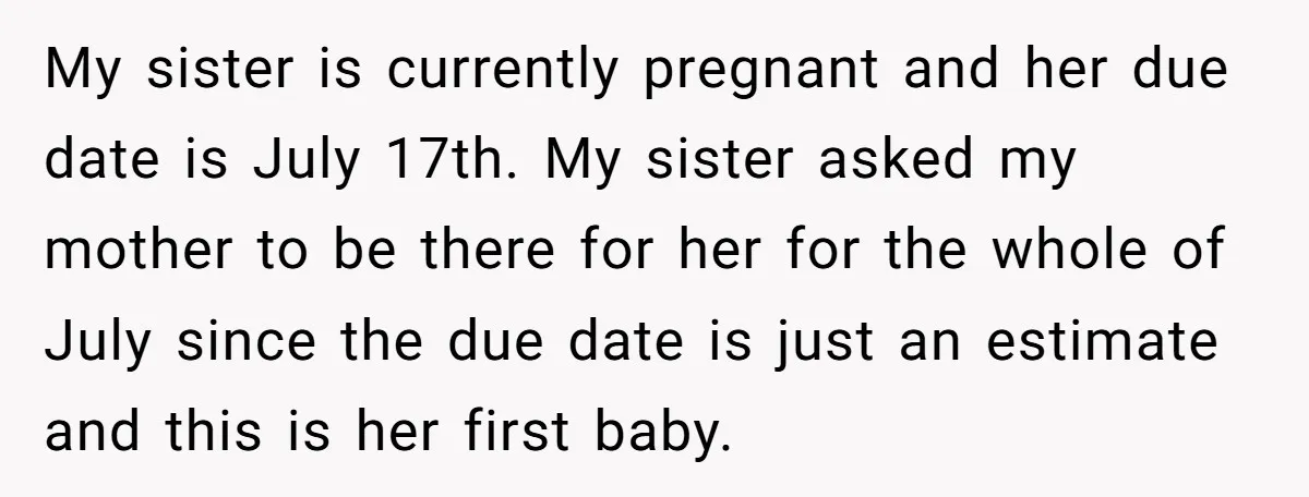 My sister is currently pregnant and her due date is July 17th. My sister asked my mother to be there for her for the whole of July since the due...