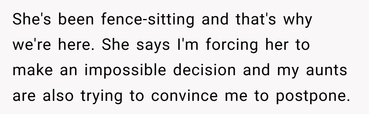 She's been fence-sitting and that's why we're here. She says I'm forcing her to make an impossible decision and my aunts are also trying to convince me to postpone.