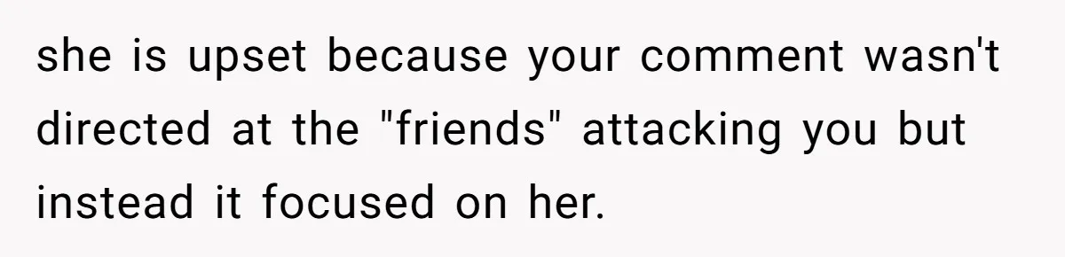 she is upset because your comment wasn't directed at the "friends" attacking you but instead it focused on her.