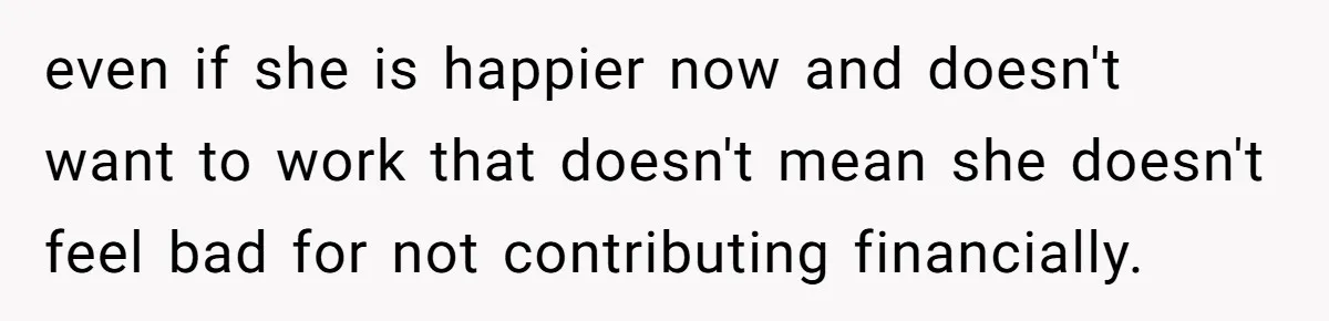 even if she is happier now and doesn't want to work that doesn't mean she doesn't feel bad for not contributing financially.