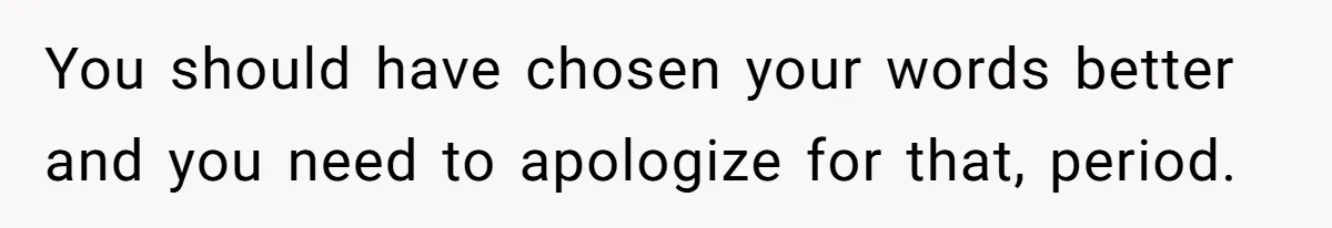 You should have chosen your words better and you need to apologize for that, period.