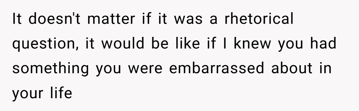 It doesn't matter if it was a rhetorical question, it would be like if I knew you had something you were embarrassed about in your life