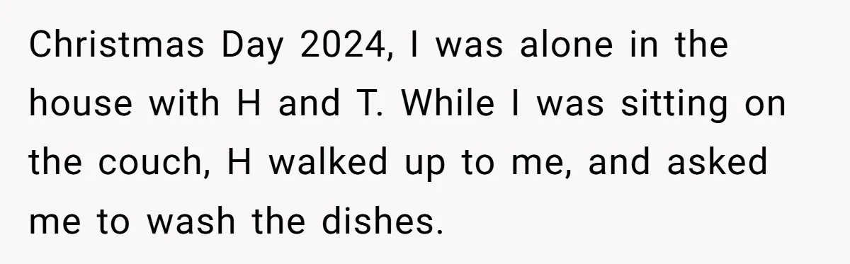 Christmas Day 2024, I was alone in the house with H and T. While I was sitting on the couch, H walked up to me, and asked me to wash...