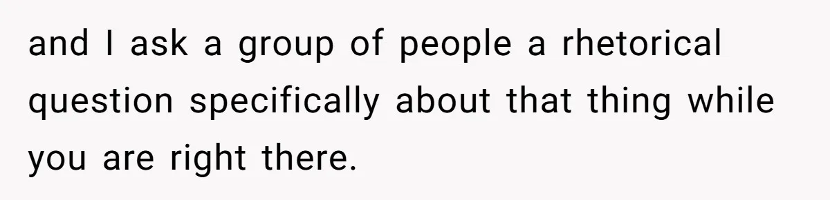 and I ask a group of people a rhetorical question specifically about that thing while you are right there.