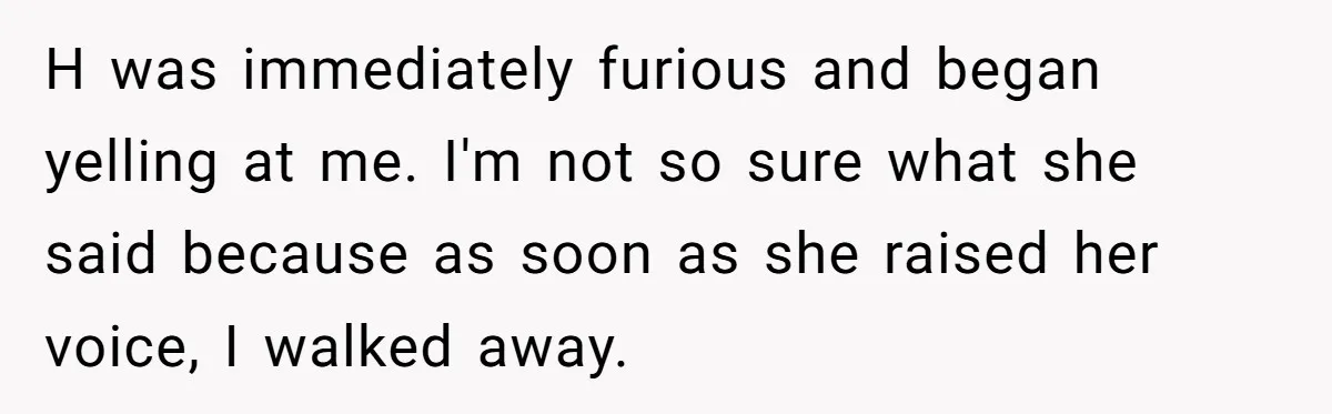 H was immediately furious and began yelling at me. I'm not so sure what she said because as soon as she raised her voice, I walked away.