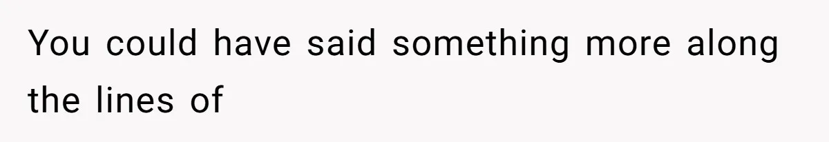 You could have said something more along the lines of