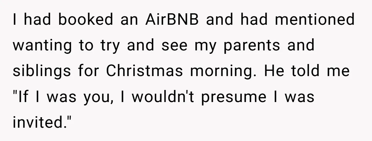 I had booked an AirBNB and had mentioned wanting to try and see my parents and siblings for Christmas morning. He told me "If I was you, I wouldn't presume...