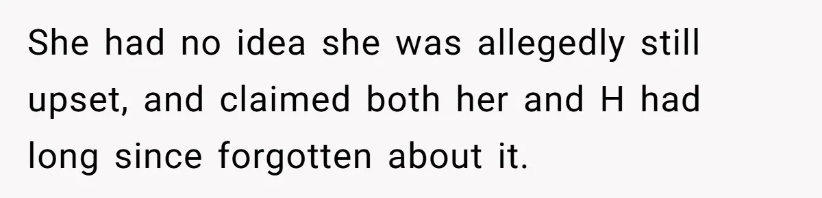 She had no idea she was allegedly still upset, and claimed both her and H had long since forgotten about it.