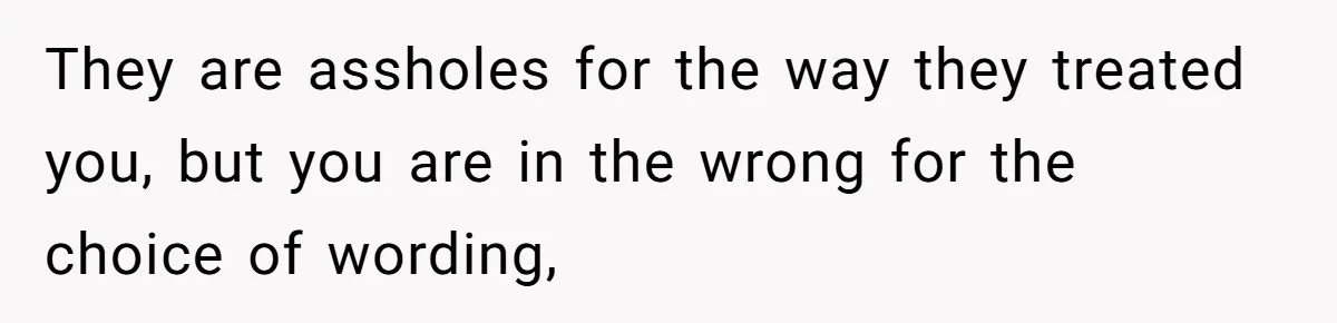They are assholes for the way they treated you, but you are in the wrong for the choice of wording,
