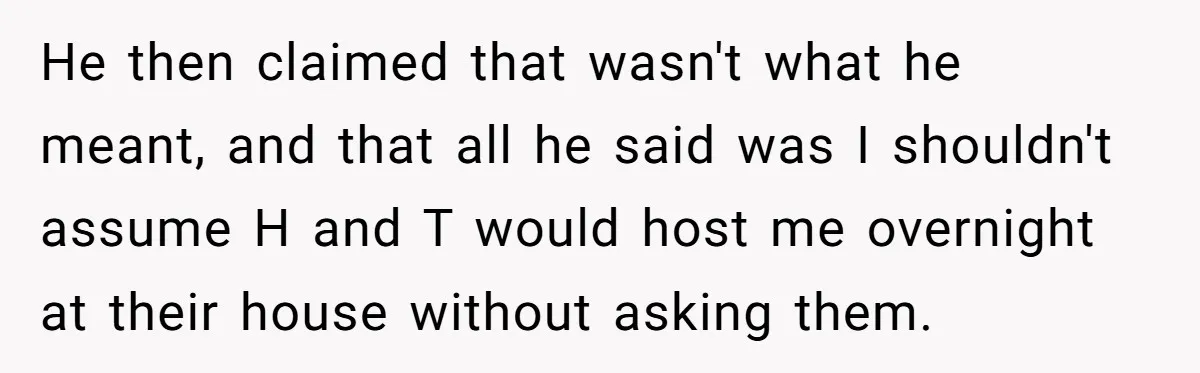 He then claimed that wasn't what he meant, and that all he said was I shouldn't assume H and T would host me overnight at their house without asking them.
