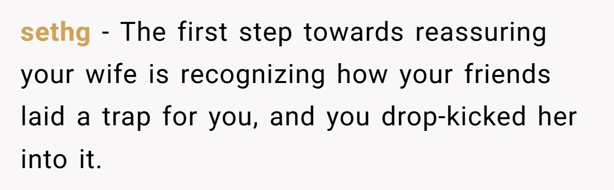 sethg − The first step towards reassuring your wife is recognizing how your friends laid a trap for you, and you drop-kicked her into it.