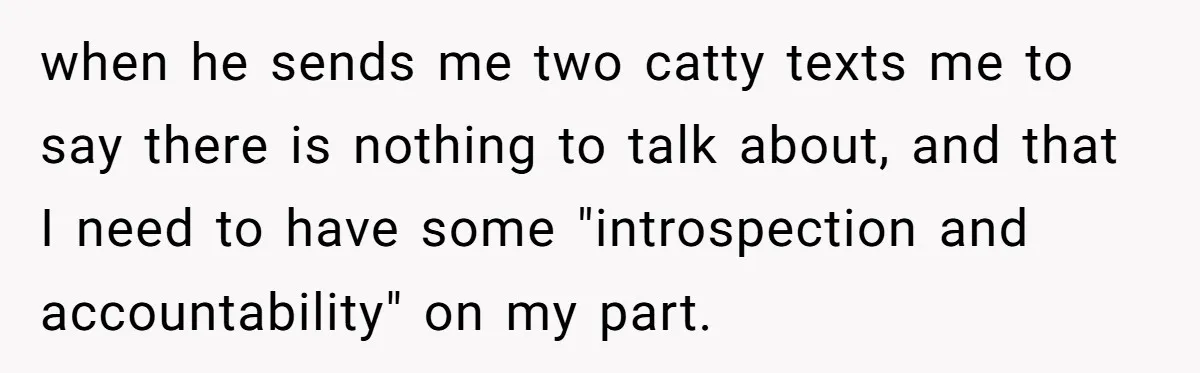 when he sends me two catty texts me to say there is nothing to talk about, and that I need to have some "introspection and accountability" on my part.