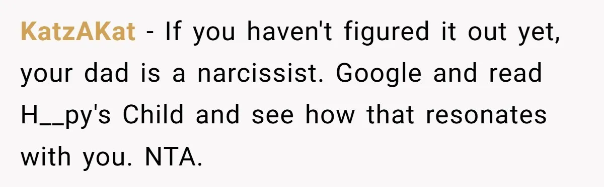 KatzAKat − If you haven't figured it out yet, your dad is a narcissist. Google and read H__py's Child and see how that resonates with you. NTA.