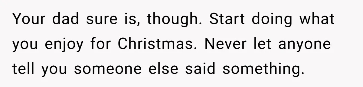 Your dad sure is, though. Start doing what you enjoy for Christmas. Never let anyone tell you someone else said something.