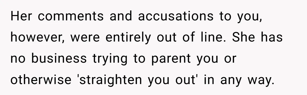 Her comments and accusations to you, however, were entirely out of line. She has no business trying to parent you or otherwise 'straighten you out' in any way.