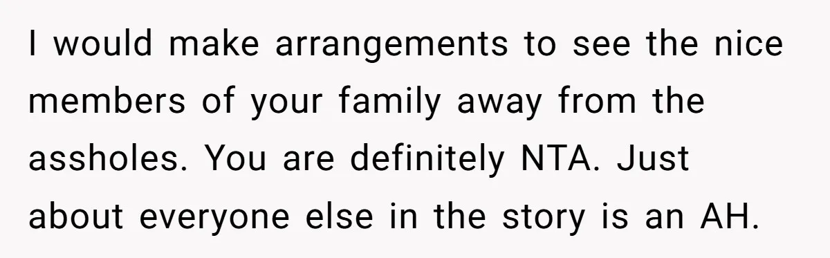 I would make arrangements to see the nice members of your family away from the assholes. You are definitely NTA. Just about everyone else in the story is an AH.