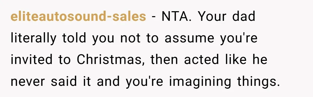 eliteautosound-sales − NTA. Your dad literally told you not to assume you're invited to Christmas, then acted like he never said it and you're imagining things.