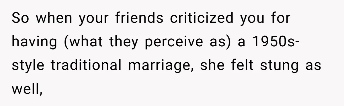 So when your friends criticized you for having (what they perceive as) a 1950s-style traditional marriage, she felt stung as well,