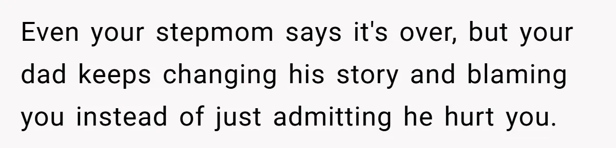 Even your stepmom says it's over, but your dad keeps changing his story and blaming you instead of just admitting he hurt you.