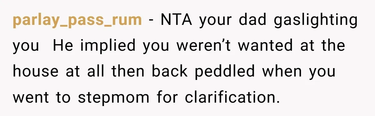 parlay_pass_rum − NTA your dad gaslighting you  He implied you weren’t wanted at the house at all then back peddled when you went to stepmom for clarification.