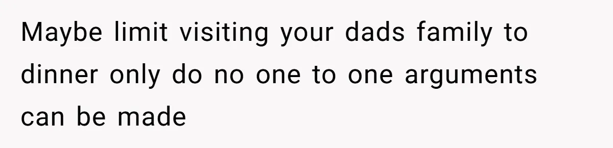 Maybe limit visiting your dads family to dinner only do no one to one arguments can be made