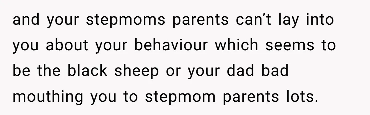 and your stepmoms parents can’t lay into you about your behaviour which seems to be the black sheep or your dad bad mouthing you to stepmom parents lots.