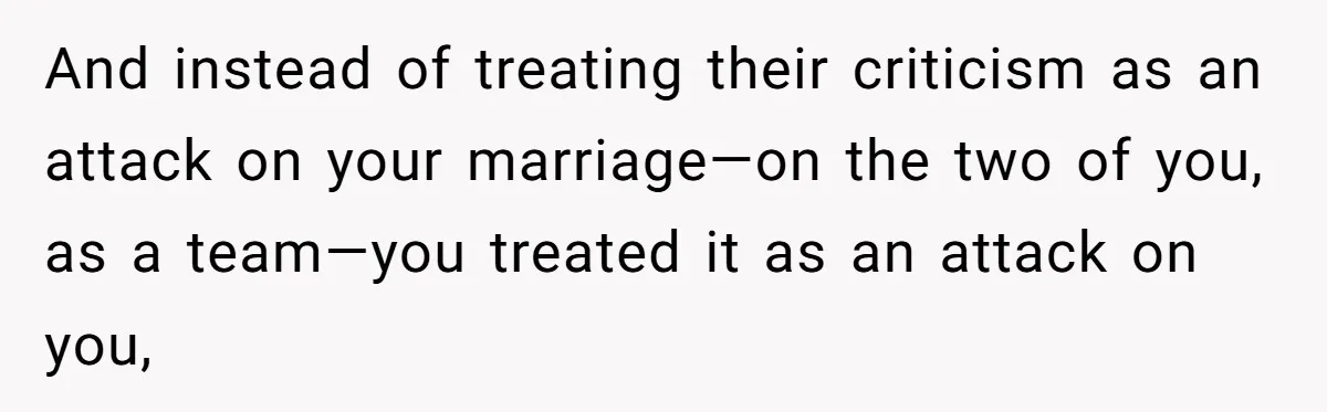 And instead of treating their criticism as an attack on your marriage—on the two of you, as a team—you treated it as an attack on you,