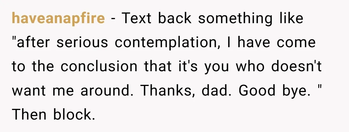 haveanapfire − Text back something like "after serious contemplation, I have come to the conclusion that it's you who doesn't want me around. Thanks, dad. Good bye. " Then block.