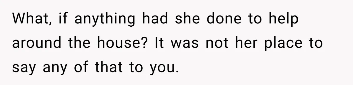 What, if anything had she done to help around the house? It was not her place to say any of that to you.