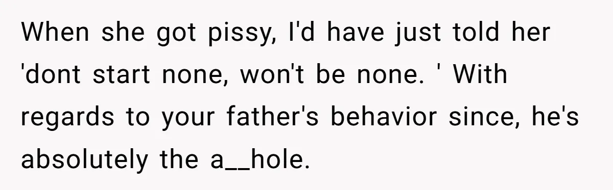 When she got pissy, I'd have just told her 'dont start none, won't be none. ' With regards to your father's behavior since, he's absolutely the a__hole.