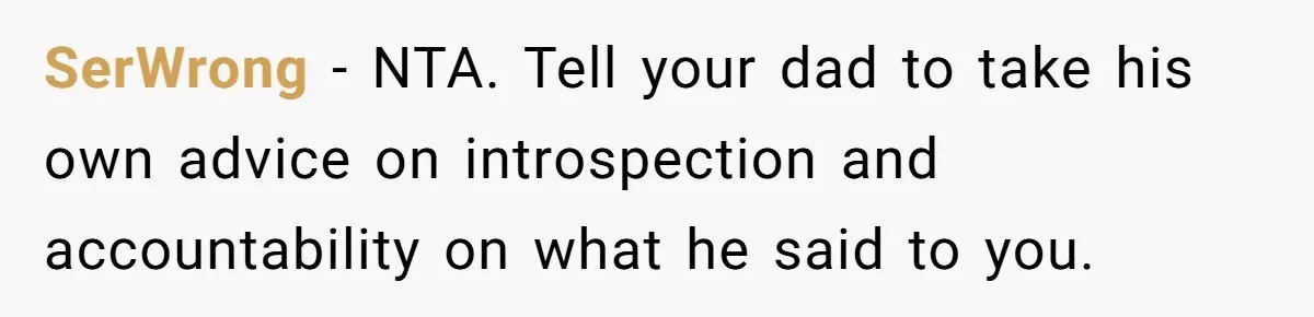 SerWrong − NTA. Tell your dad to take his own advice on introspection and accountability on what he said to you.