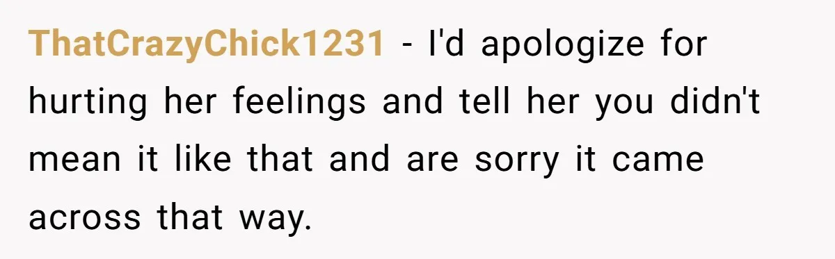 ThatCrazyChick1231 − I'd apologize for hurting her feelings and tell her you didn't mean it like that and are sorry it came across that way.