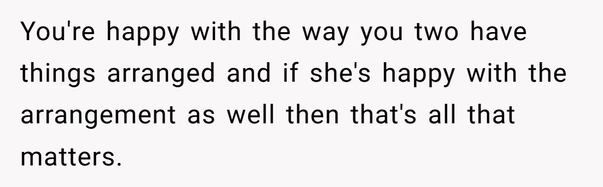 You're happy with the way you two have things arranged and if she's happy with the arrangement as well then that's all that matters.