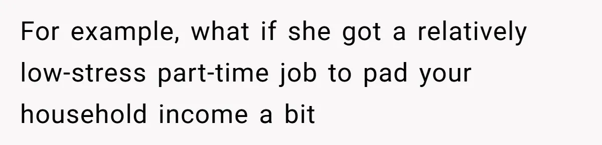 For example, what if she got a relatively low-stress part-time job to pad your household income a bit