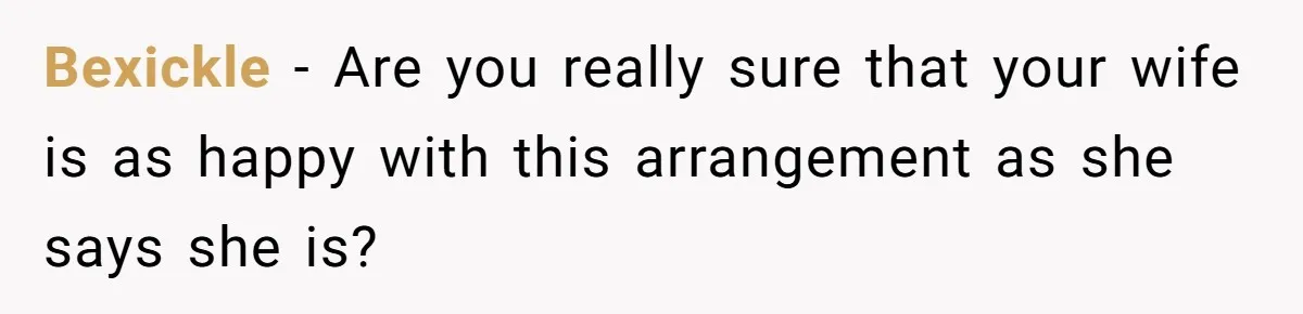 Bexickle − Are you really sure that your wife is as happy with this arrangement as she says she is?