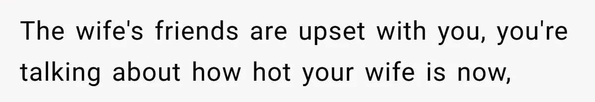 The wife's friends are upset with you, you're talking about how hot your wife is now,