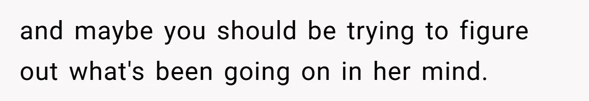 and maybe you should be trying to figure out what's been going on in her mind.
