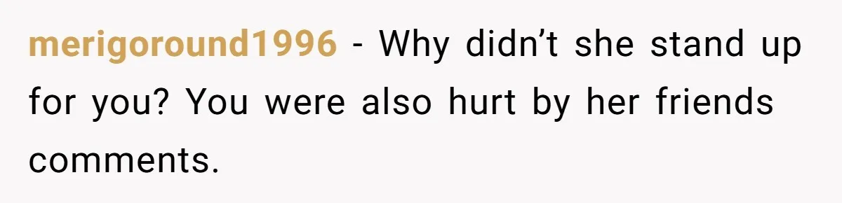 merigoround1996 − Why didn’t she stand up for you? You were also hurt by her friends comments.