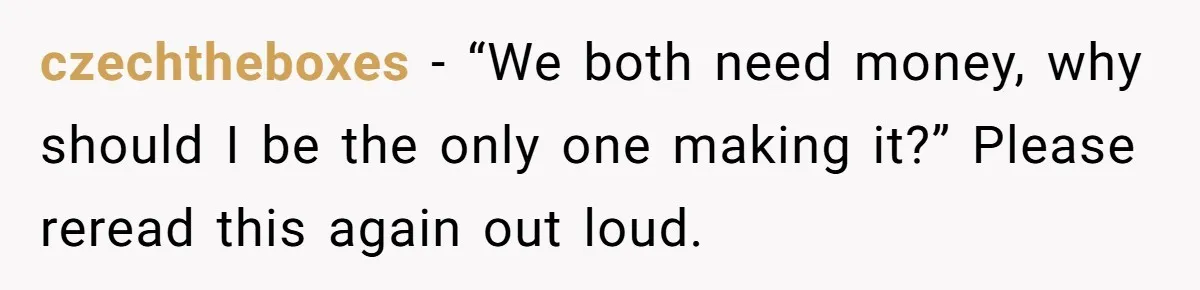 czechtheboxes − “We both need money, why should I be the only one making it?” Please reread this again out loud.