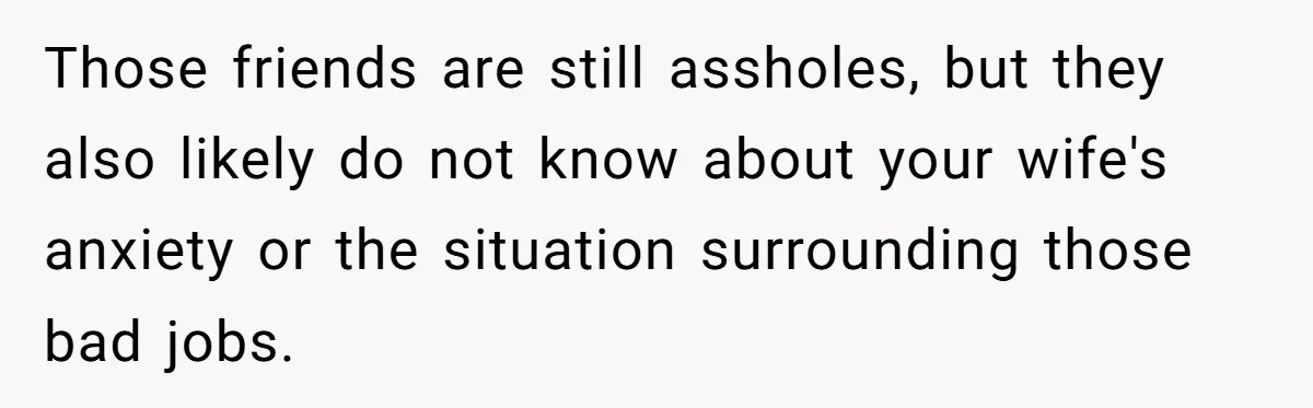 Those friends are still assholes, but they also likely do not know about your wife's anxiety or the situation surrounding those bad jobs.