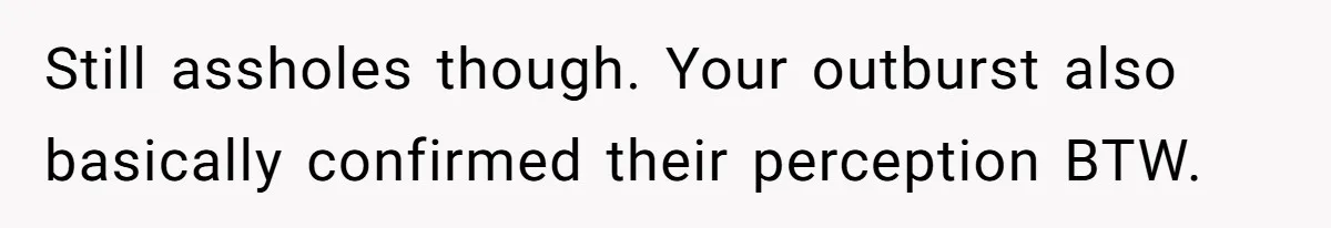 Still assholes though. Your outburst also basically confirmed their perception BTW.