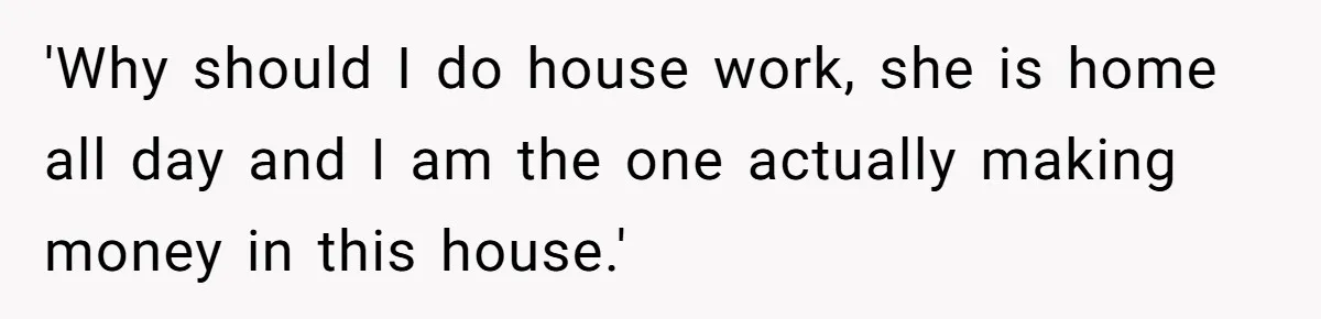 'Why should I do house work, she is home all day and I am the one actually making money in this house.'