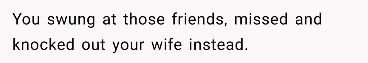 You swung at those friends, missed and knocked out your wife instead.