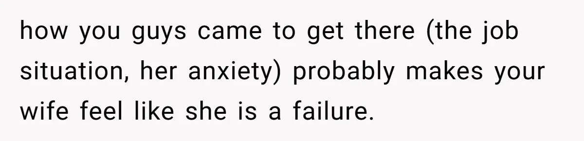 how you guys came to get there (the job situation, her anxiety) probably makes your wife feel like she is a failure.