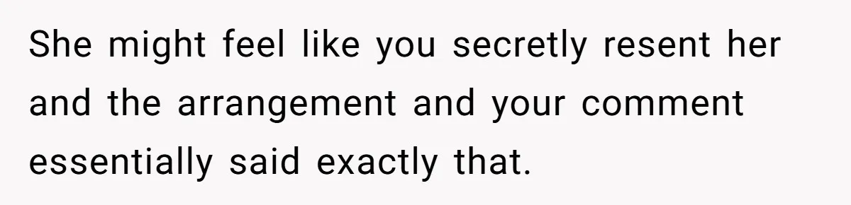 She might feel like you secretly resent her and the arrangement and your comment essentially said exactly that.