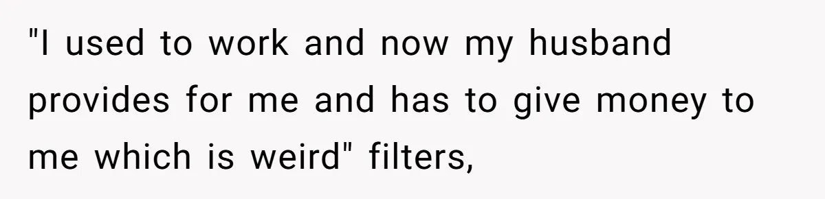 "I used to work and now my husband provides for me and has to give money to me which is weird" filters,