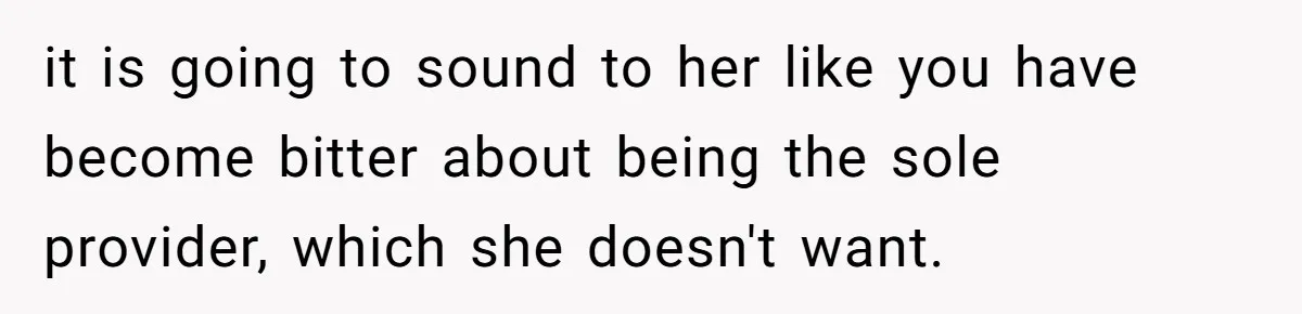 it is going to sound to her like you have become bitter about being the sole provider, which she doesn't want.